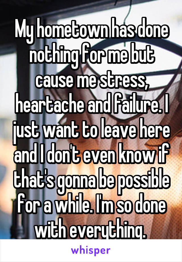 My hometown has done nothing for me but cause me stress, heartache and failure. I just want to leave here and I don't even know if that's gonna be possible for a while. I'm so done with everything. 