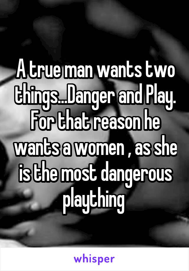 A true man wants two things...Danger and Play. For that reason he wants a women , as she is the most dangerous plaything 