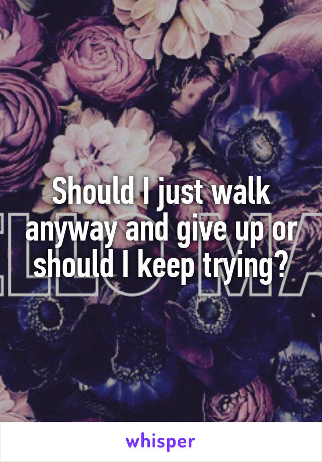 Should I just walk anyway and give up or should I keep trying?