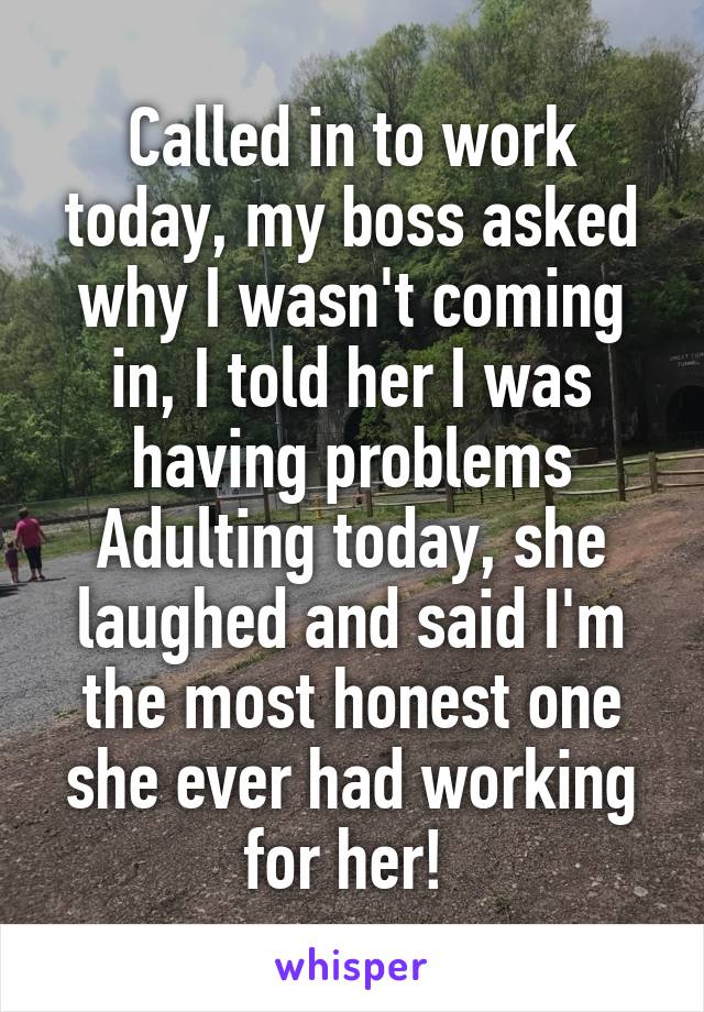 Called in to work today, my boss asked why I wasn't coming in, I told her I was having problems Adulting today, she laughed and said I'm the most honest one she ever had working for her! 