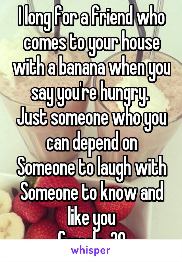 I long for a friend who comes to your house with a banana when you say you're hungry. 
Just someone who you can depend on
Someone to laugh with
Someone to know and like you
female, 20