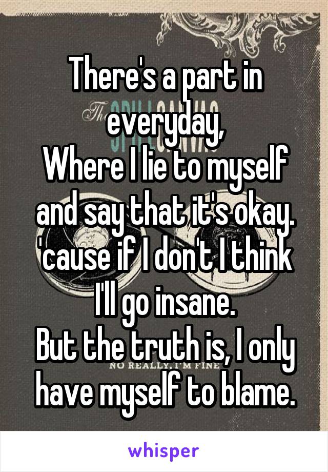 There's a part in everyday,
Where I lie to myself and say that it's okay.
'cause if I don't I think I'll go insane.
But the truth is, I only have myself to blame.