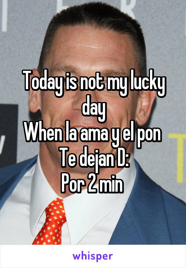 Today is not my lucky day
When la ama y el pon 
Te dejan D:
Por 2 min 