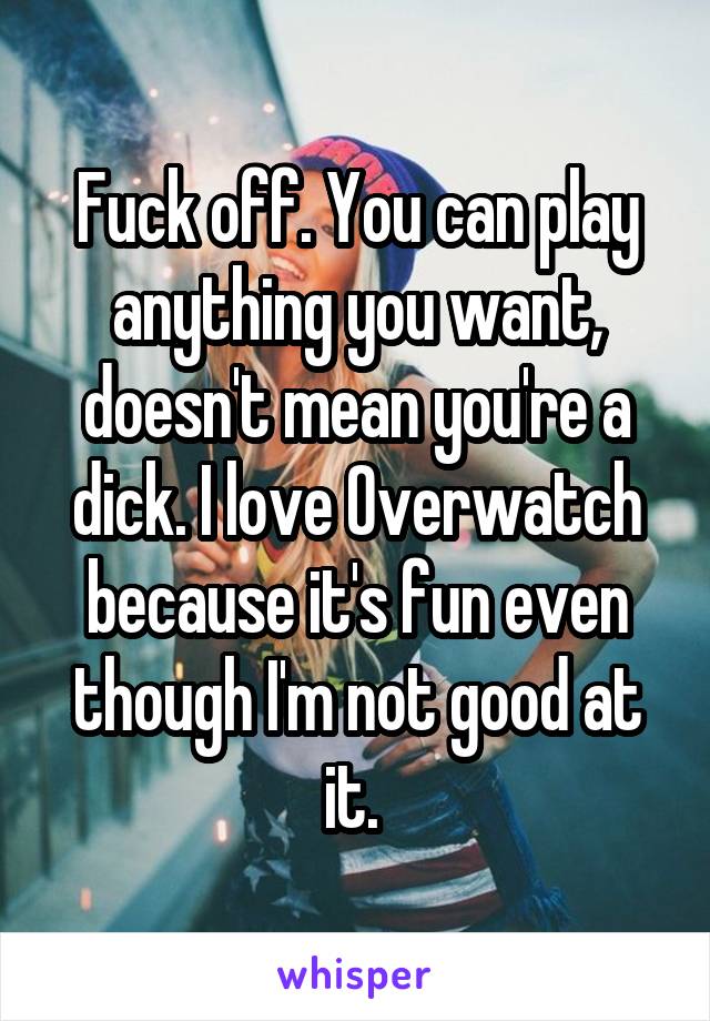 Fuck off. You can play anything you want, doesn't mean you're a dick. I love Overwatch because it's fun even though I'm not good at it. 