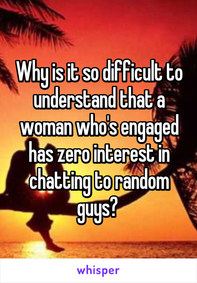 Why is it so difficult to understand that a woman who's engaged has zero interest in chatting to random guys? 