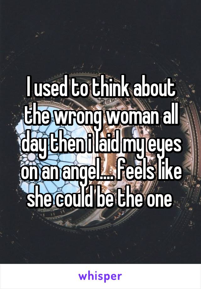 I used to think about the wrong woman all day then i laid my eyes on an angel.... feels like she could be the one 