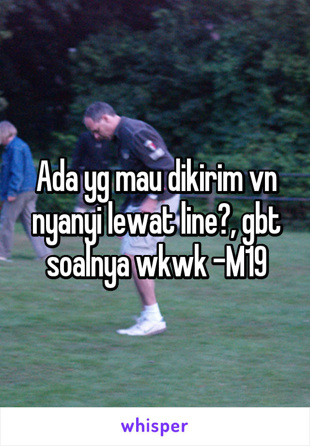 Ada yg mau dikirim vn nyanyi lewat line?, gbt soalnya wkwk -M19