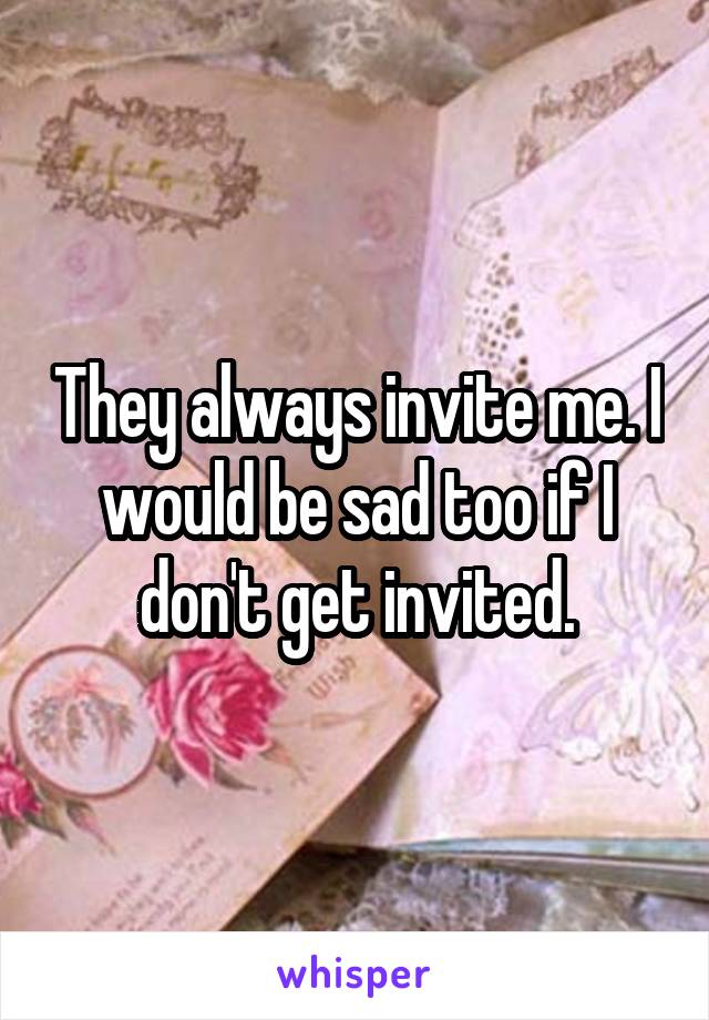 They always invite me. I would be sad too if I don't get invited.