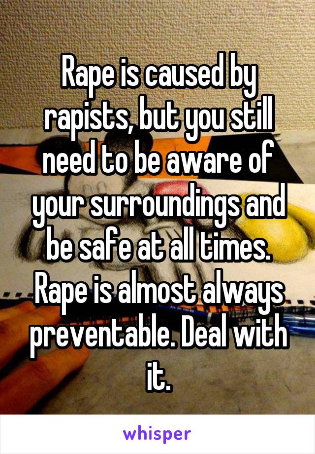 Rape is caused by rapists, but you still need to be aware of your surroundings and be safe at all times. Rape is almost always preventable. Deal with it.