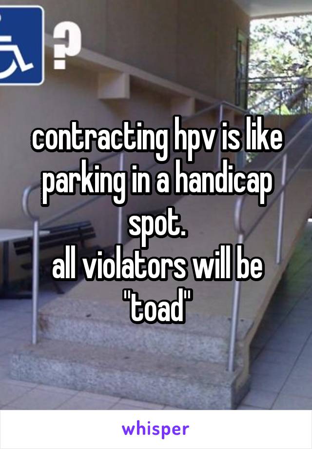 contracting hpv is like parking in a handicap spot.
all violators will be "toad"