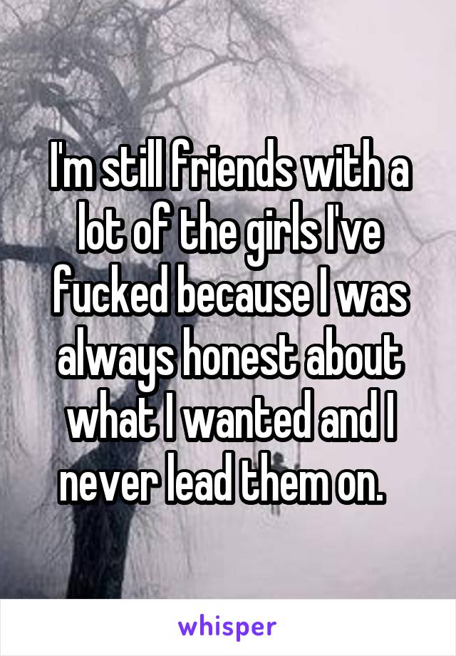 I'm still friends with a lot of the girls I've fucked because I was always honest about what I wanted and I never lead them on.  