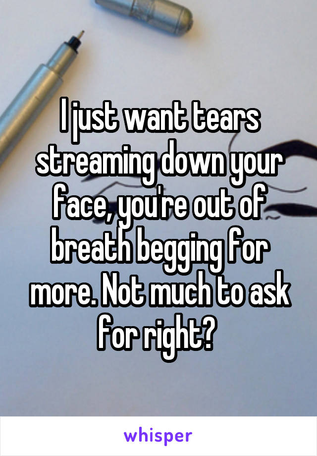 I just want tears streaming down your face, you're out of breath begging for more. Not much to ask for right? 