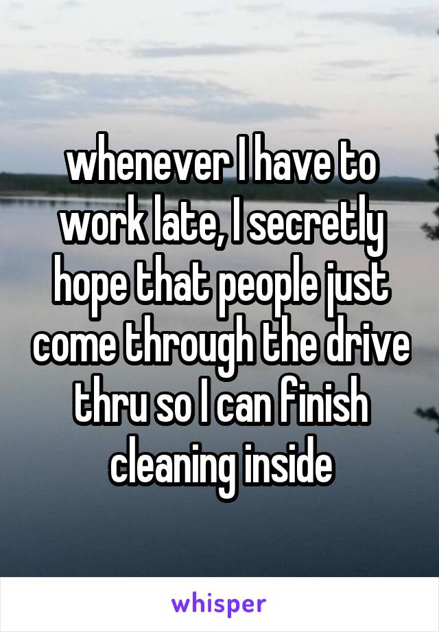 whenever I have to work late, I secretly hope that people just come through the drive thru so I can finish cleaning inside