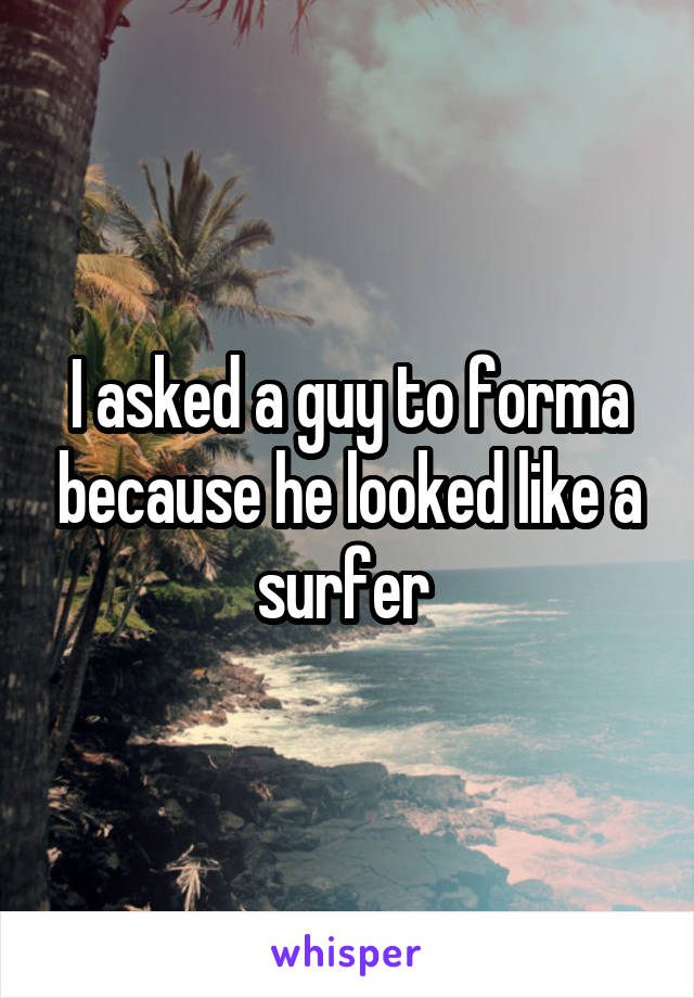 I asked a guy to forma because he looked like a surfer 