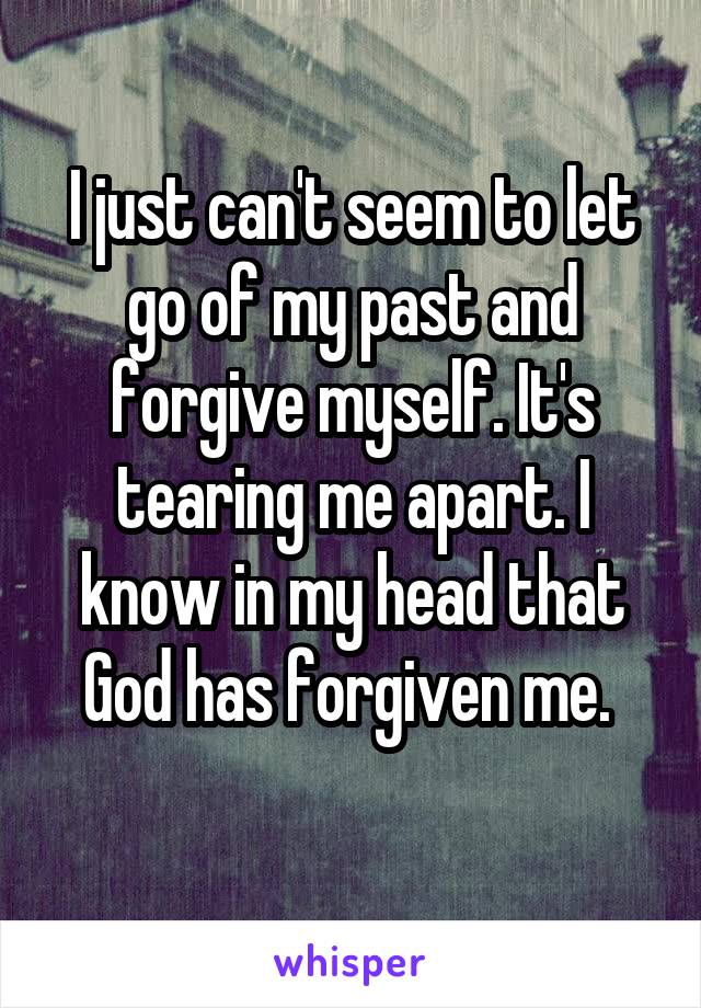 I just can't seem to let go of my past and forgive myself. It's tearing me apart. I know in my head that God has forgiven me. 
