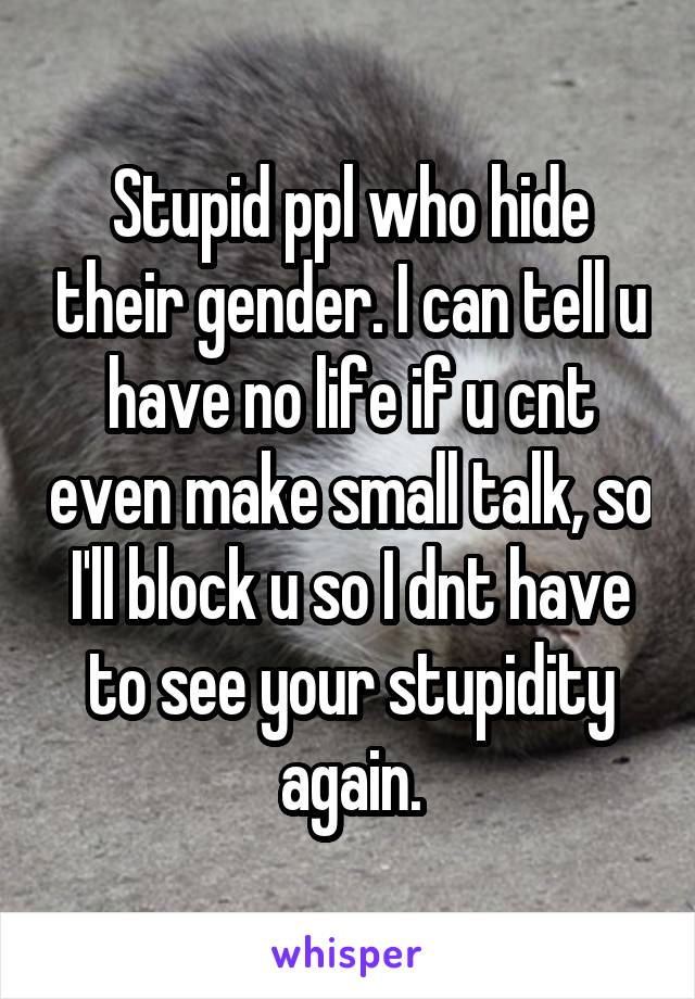 Stupid ppl who hide their gender. I can tell u have no life if u cnt even make small talk, so I'll block u so I dnt have to see your stupidity again.