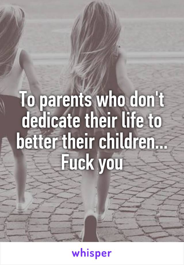 To parents who don't dedicate their life to better their children... Fuck you