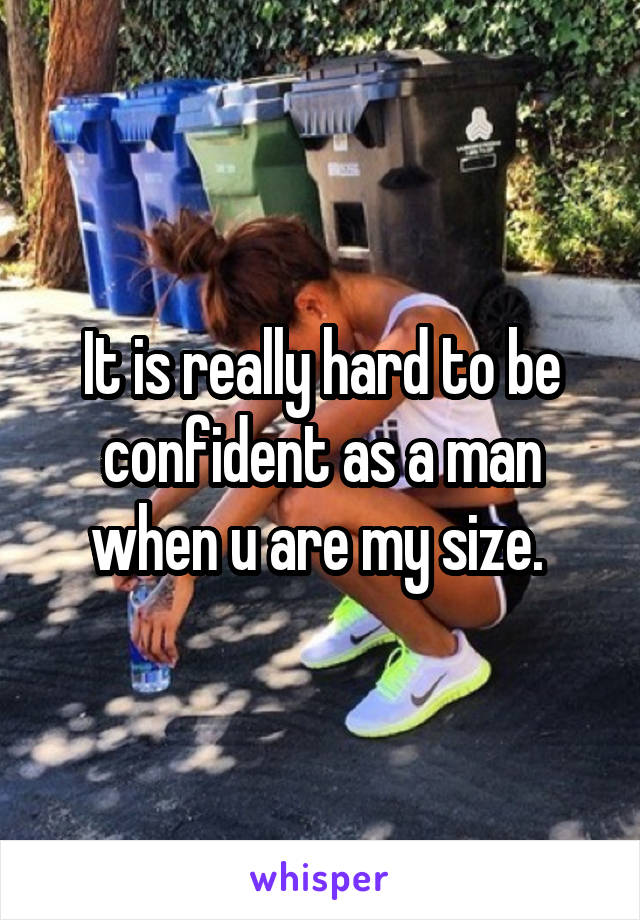 It is really hard to be confident as a man when u are my size. 