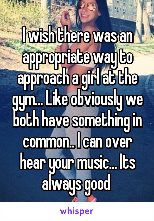 I wish there was an appropriate way to approach a girl at the gym... Like obviously we both have something in common.. I can over hear your music... Its always good 