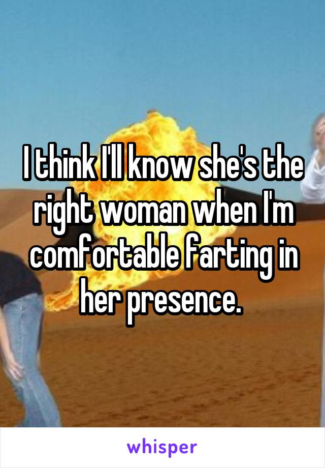 I think I'll know she's the right woman when I'm comfortable farting in her presence. 