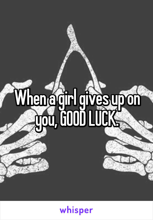 When a girl gives up on you, GOOD LUCK.