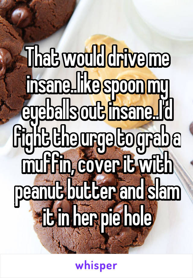 That would drive me insane..like spoon my eyeballs out insane..I'd fight the urge to grab a muffin, cover it with peanut butter and slam it in her pie hole