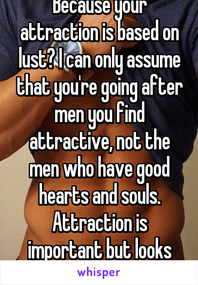 Because your attraction is based on lust? I can only assume that you're going after men you find attractive, not the men who have good hearts and souls. Attraction is important but looks fade. 