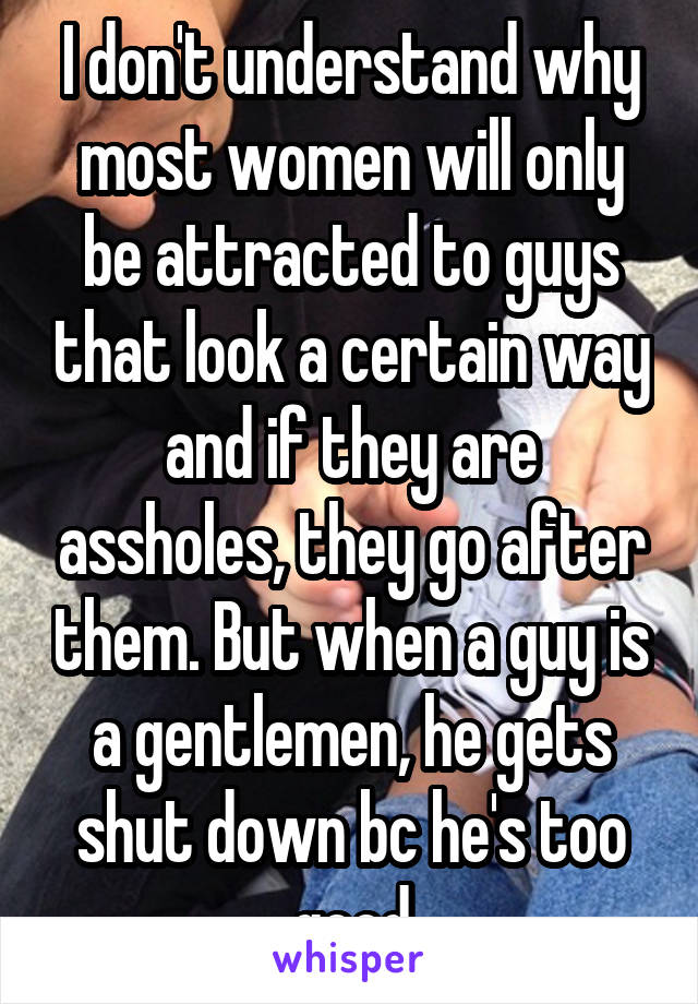 I don't understand why most women will only be attracted to guys that look a certain way and if they are assholes, they go after them. But when a guy is a gentlemen, he gets shut down bc he's too good