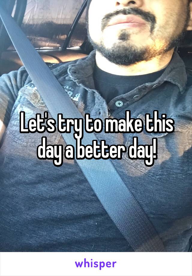 Let's try to make this day a better day!