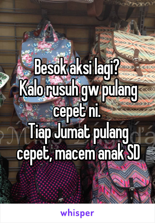 Besok aksi lagi? 
Kalo rusuh gw pulang cepet ni. 
Tiap Jumat pulang cepet, macem anak SD