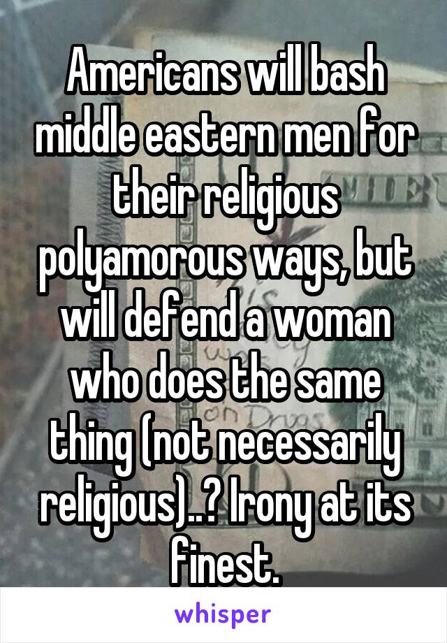 Americans will bash middle eastern men for their religious polyamorous ways, but will defend a woman who does the same thing (not necessarily religious)..? Irony at its finest.