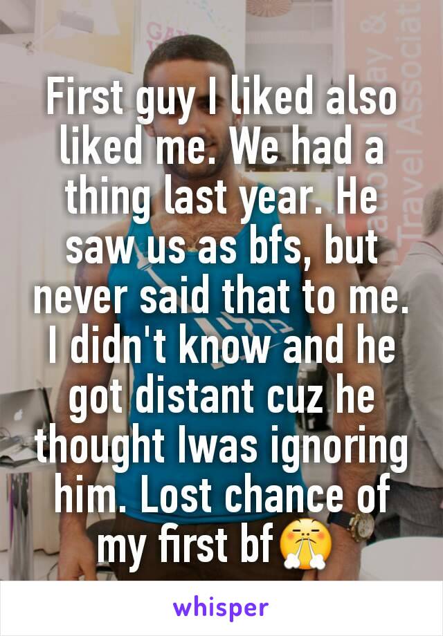 First guy I liked also liked me. We had a thing last year. He saw us as bfs, but never said that to me. I didn't know and he got distant cuz he thought Iwas ignoring him. Lost chance of my first bf😤 