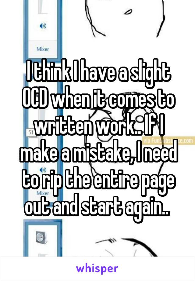 I think I have a slight OCD when it comes to written work.. If I make a mistake, I need to rip the entire page out and start again.. 