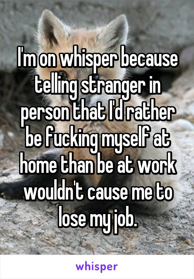 I'm on whisper because telling stranger in person that I'd rather be fucking myself at home than be at work wouldn't cause me to lose my job.