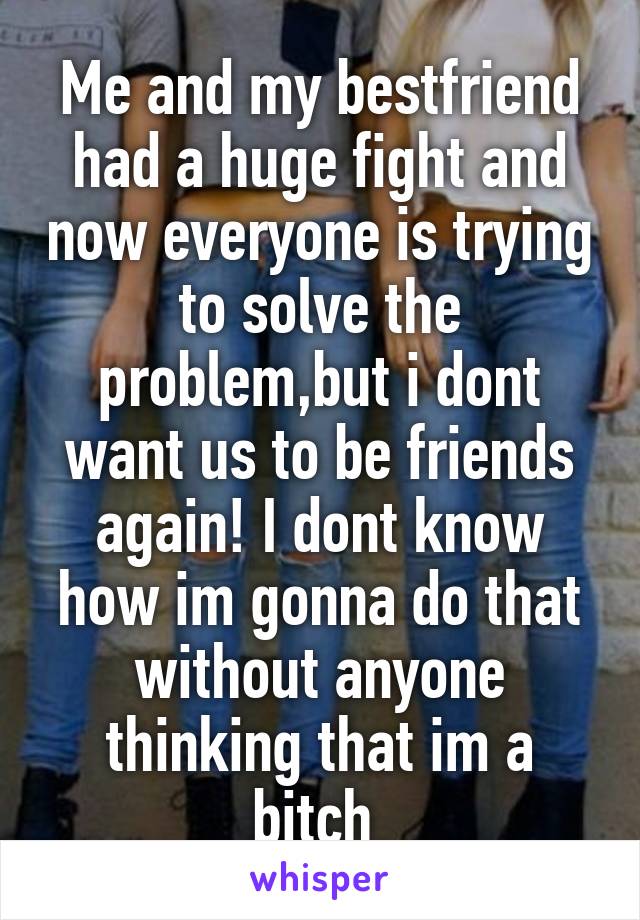 Me and my bestfriend had a huge fight and now everyone is trying to solve the problem,but i dont want us to be friends again! I dont know how im gonna do that without anyone thinking that im a bitch 