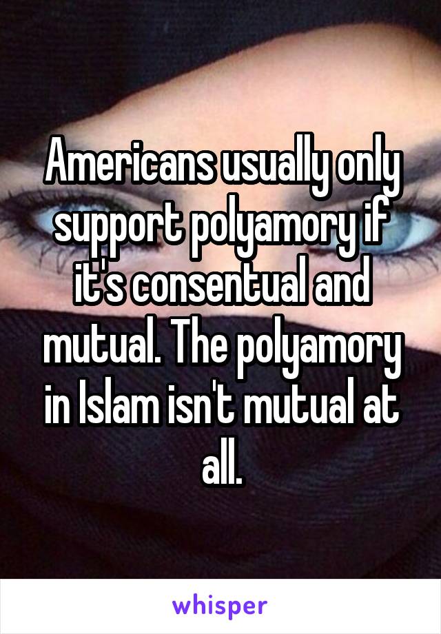 Americans usually only support polyamory if it's consentual and mutual. The polyamory in Islam isn't mutual at all.