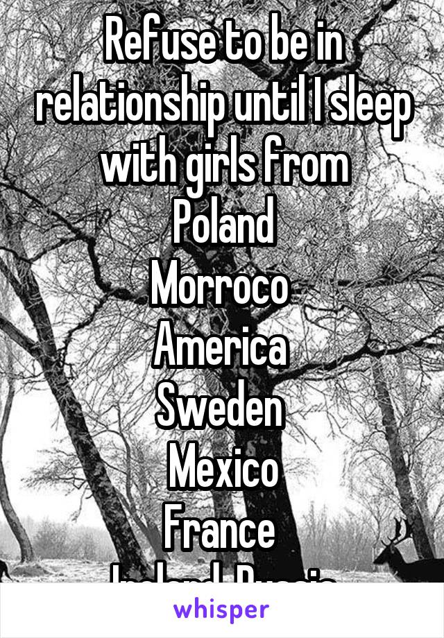 Refuse to be in relationship until I sleep with girls from
Poland
Morroco 
America 
Sweden 
Mexico
France 
Ireland, Russia