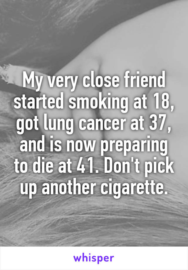 My very close friend started smoking at 18, got lung cancer at 37, and is now preparing to die at 41. Don't pick up another cigarette.