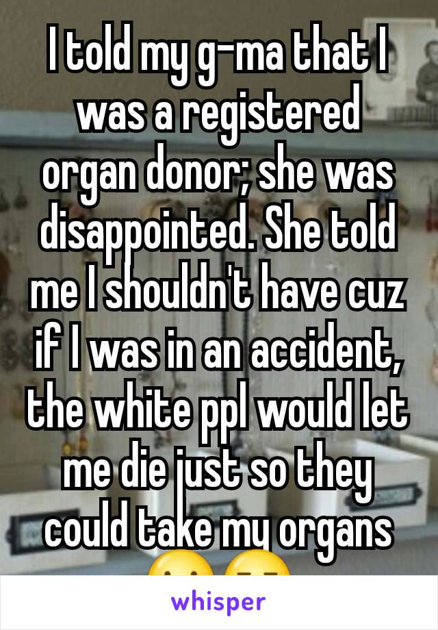 I told my g-ma that I was a registered organ donor; she was disappointed. She told me I shouldn't have cuz if I was in an accident, the white ppl would let me die just so they could take my organs😐😑