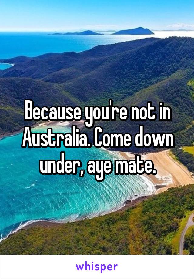 Because you're not in Australia. Come down under, aye mate.