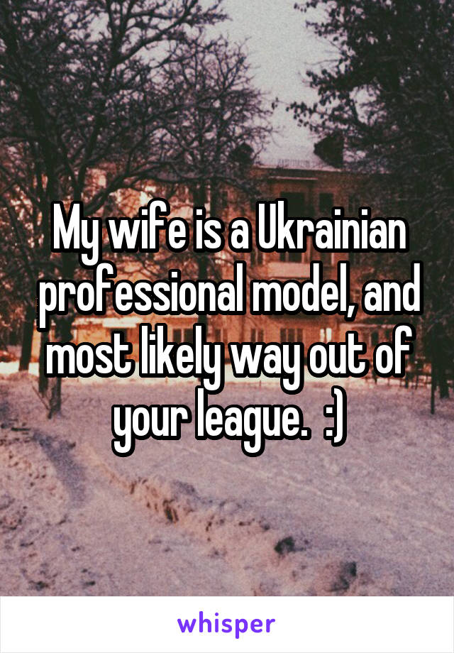 My wife is a Ukrainian professional model, and most likely way out of your league.  :)