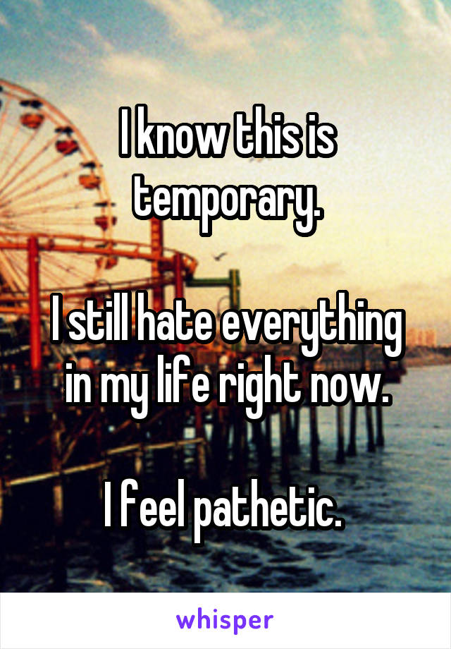 I know this is temporary.

I still hate everything in my life right now.

I feel pathetic. 