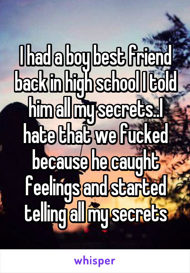 I had a boy best friend back in high school I told him all my secrets..I hate that we fucked because he caught feelings and started telling all my secrets