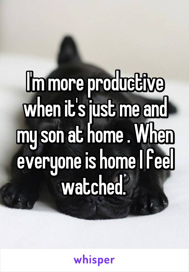 I'm more productive when it's just me and my son at home . When everyone is home I feel watched. 