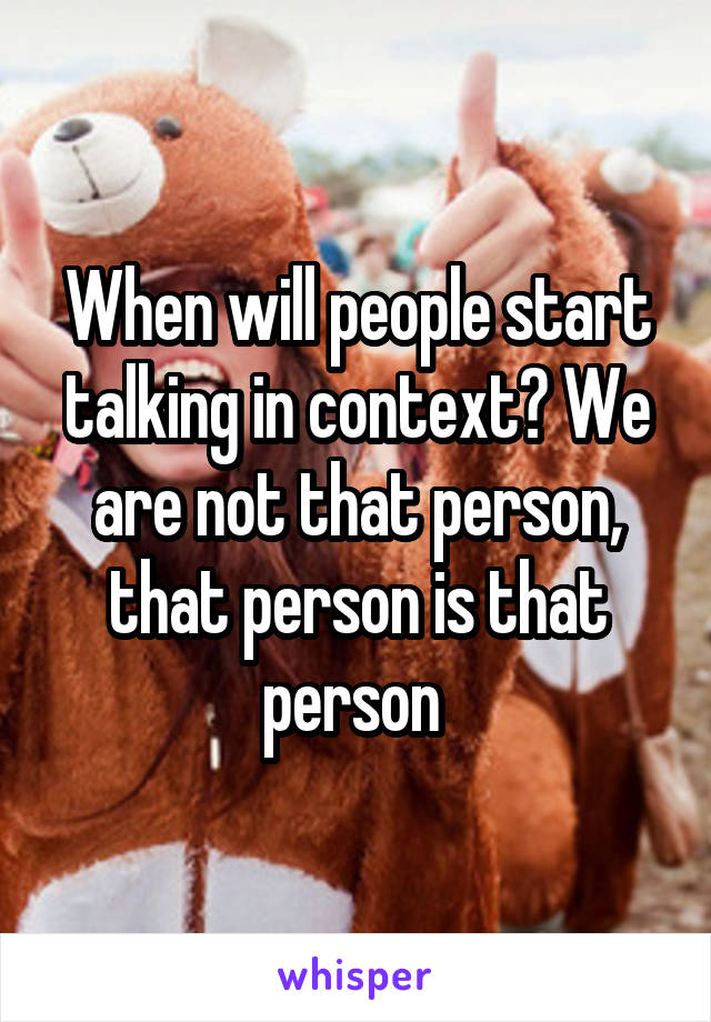 When will people start talking in context? We are not that person, that person is that person 