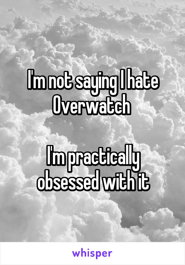 I'm not saying I hate Overwatch 

I'm practically obsessed with it