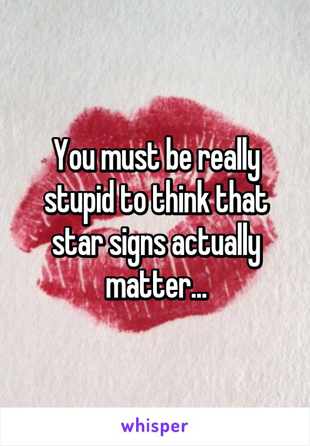 You must be really stupid to think that star signs actually matter...