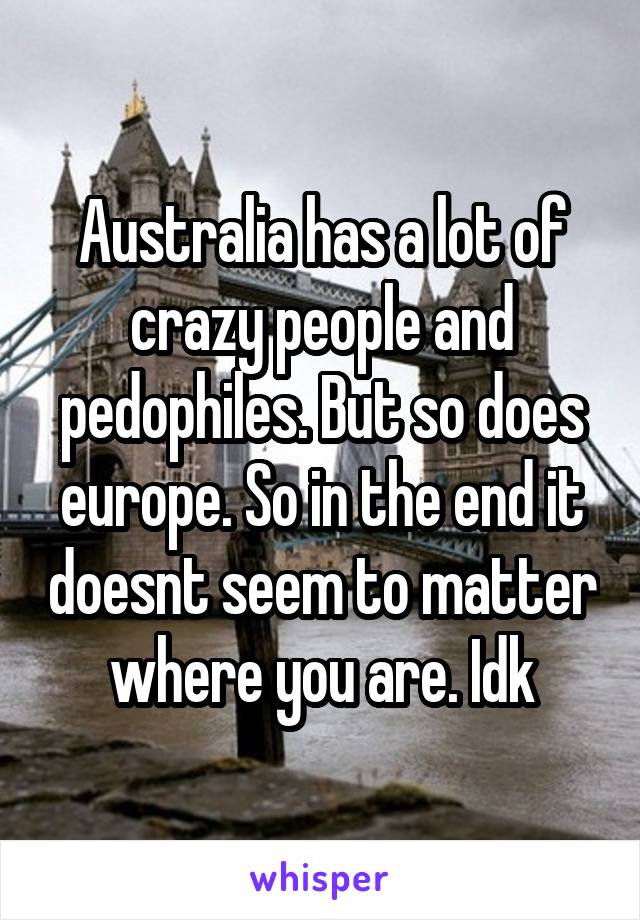 Australia has a lot of crazy people and pedophiles. But so does europe. So in the end it doesnt seem to matter where you are. Idk