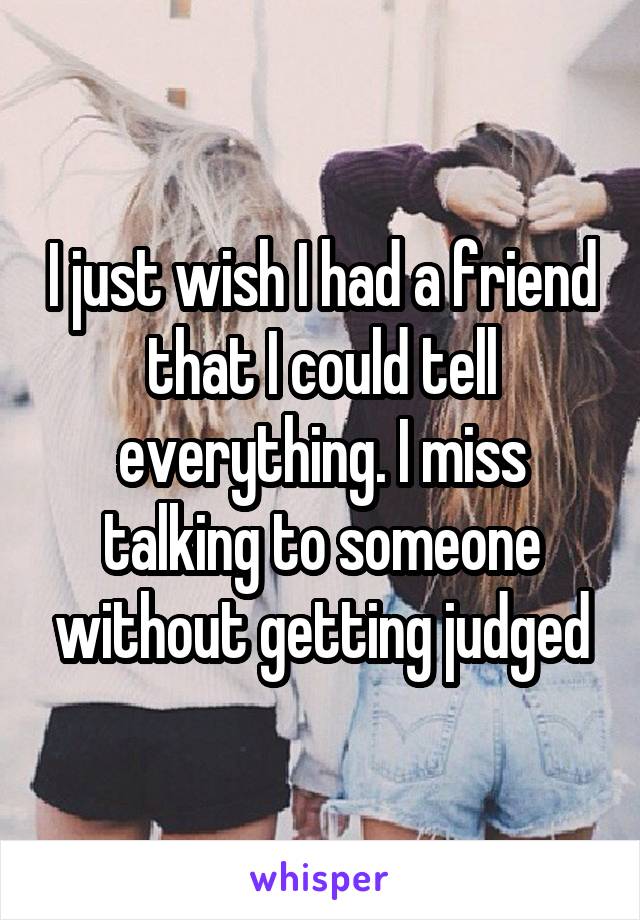 I just wish I had a friend that I could tell everything. I miss talking to someone without getting judged