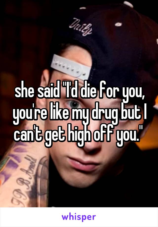 she said "I'd die for you, you're like my drug but I can't get high off you." 